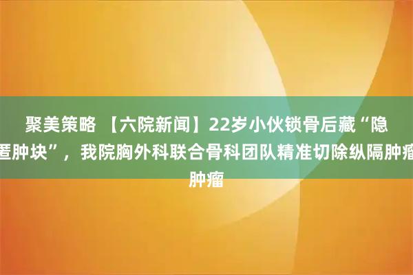 聚美策略 【六院新闻】22岁小伙锁骨后藏“隐匿肿块”，我院胸外科联合骨科团队精准切除纵隔肿瘤