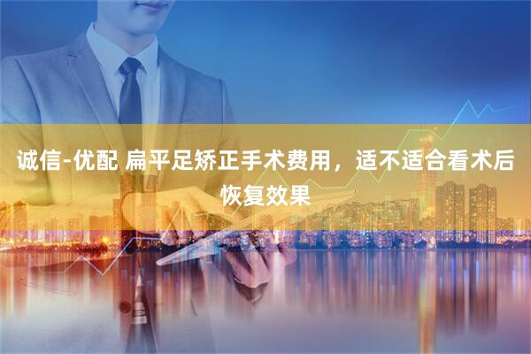 诚信-优配 扁平足矫正手术费用，适不适合看术后恢复效果