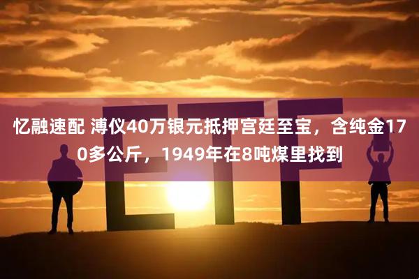 忆融速配 溥仪40万银元抵押宫廷至宝，含纯金170多公斤，1949年在8吨煤里找到