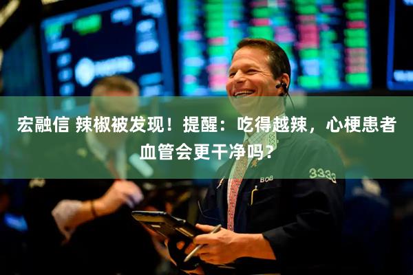 宏融信 辣椒被发现！提醒：吃得越辣，心梗患者血管会更干净吗？