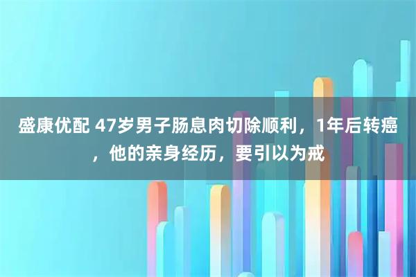 盛康优配 47岁男子肠息肉切除顺利，1年后转癌，他的亲身经历，要引以为戒